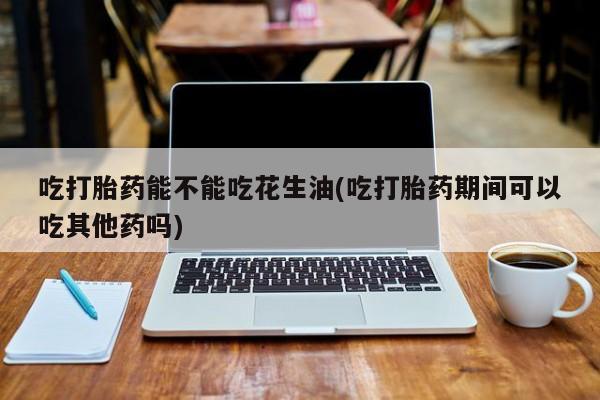 米非司酮片米索前列醇片网店在线购买吃打胎药能不能吃花生油(吃打胎药期间可以吃其他药吗)