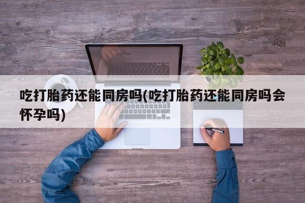 米非司酮片米索前列醇片网店在线购买吃打胎药还能同房吗(吃打胎药还能同房吗会怀孕吗)