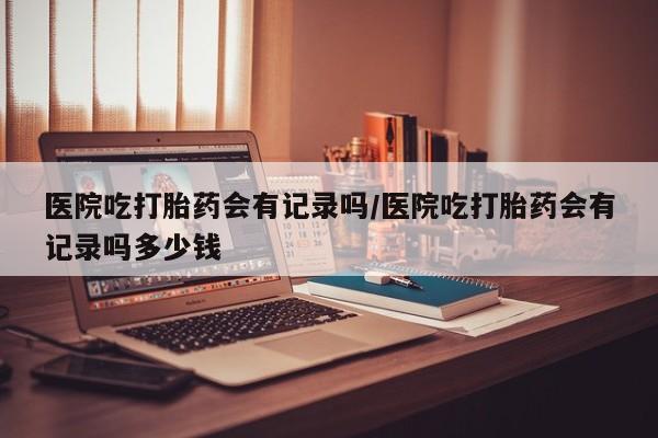 米非司酮片米索前列醇片网店在线购买医院吃打胎药会有记录吗/医院吃打胎药会有记录吗多少钱