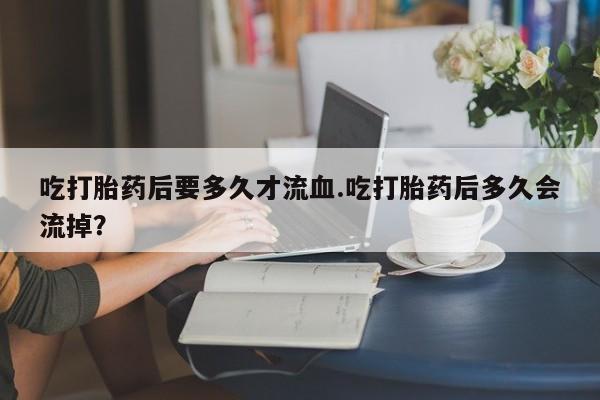 米非司酮片米索前列醇片网店在线购买吃打胎药后要多久才流血.吃打胎药后多久会流掉？
