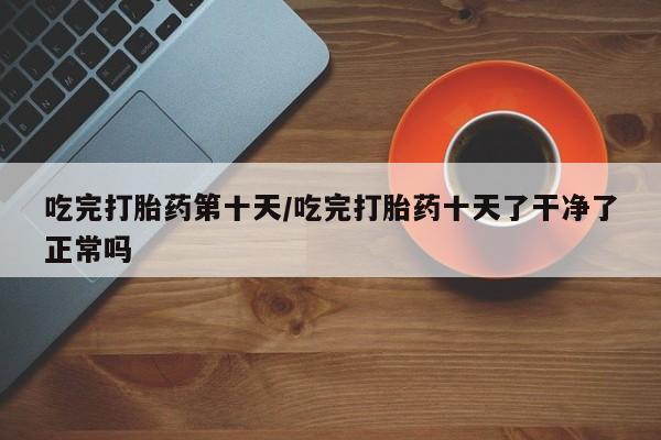 米非司酮片米索前列醇片网店在线购买吃完打胎药第十天/吃完打胎药十天了干净了正常吗