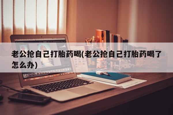 米非司酮片米索前列醇片网店在线购买老公抢自己打胎药喝(老公抢自己打胎药喝了怎么办)