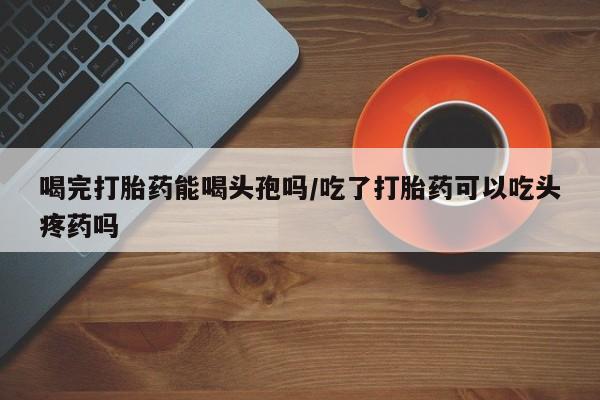 米非司酮片米索前列醇片网店在线购买喝完打胎药能喝头孢吗/吃了打胎药可以吃头疼药吗