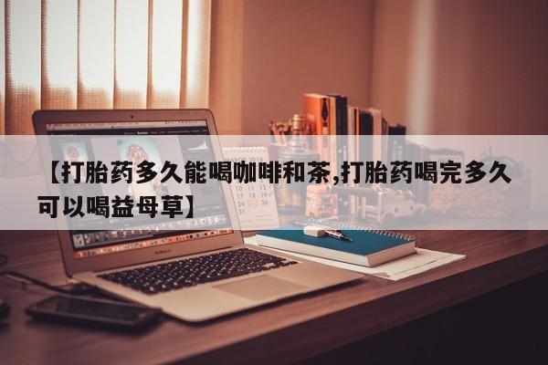 米非司酮片米索前列醇片网店在线购买【打胎药多久能喝咖啡和茶,打胎药喝完多久可以喝益母草】