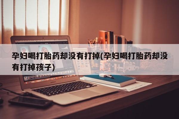 米非司酮片米索前列醇片网店在线购买孕妇喝打胎药却没有打掉(孕妇喝打胎药却没有打掉孩子)