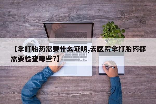 米非司酮片米索前列醇片网店在线购买【拿打胎药需要什么证明,去医院拿打胎药都需要检查哪些?】