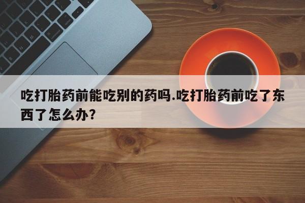 米非司酮片米索前列醇片网店在线购买吃打胎药前能吃别的药吗.吃打胎药前吃了东西了怎么办？