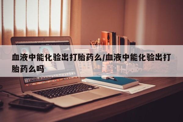 米非司酮片米索前列醇片网店在线购买血液中能化验出打胎药么/血液中能化验出打胎药么吗