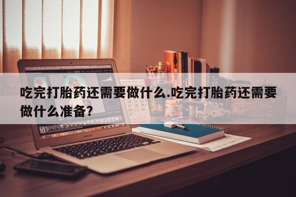 米非司酮片米索前列醇片网店在线购买吃完打胎药还需要做什么.吃完打胎药还需要做什么准备？