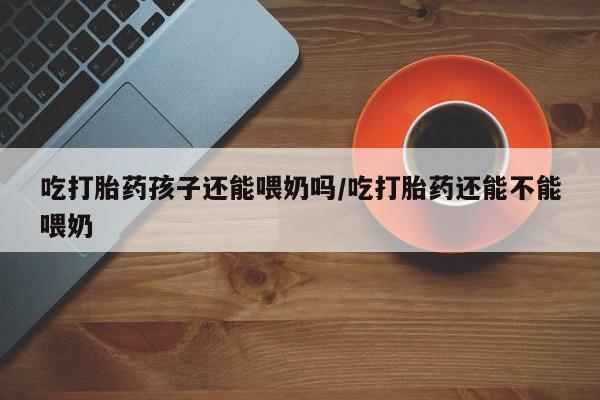 米非司酮片米索前列醇片网店在线购买吃打胎药孩子还能喂奶吗/吃打胎药还能不能喂奶