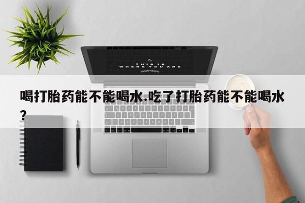 米非司酮片米索前列醇片网店在线购买喝打胎药能不能喝水.吃了打胎药能不能喝水？