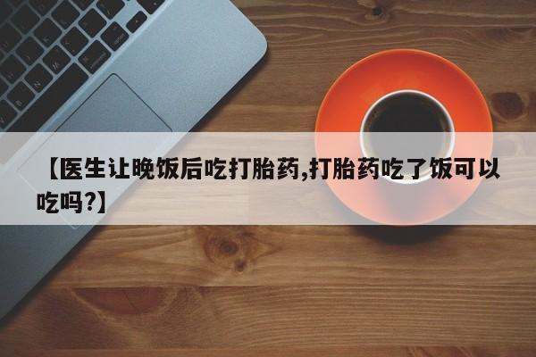 米非司酮片米索前列醇片网店在线购买【医生让晚饭后吃打胎药,打胎药吃了饭可以吃吗?】
