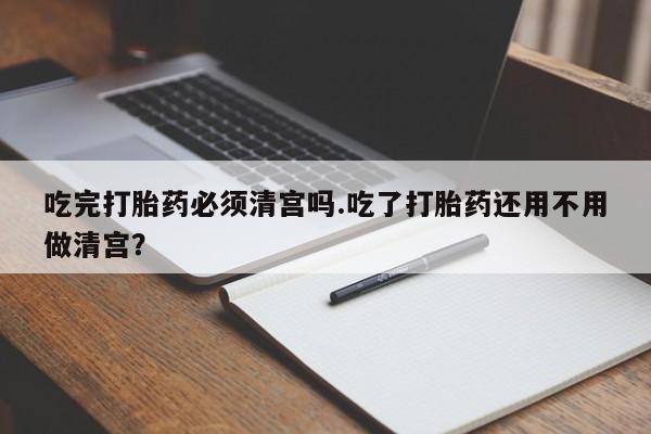 米非司酮片米索前列醇片网店在线购买吃完打胎药必须清宫吗.吃了打胎药还用不用做清宫？