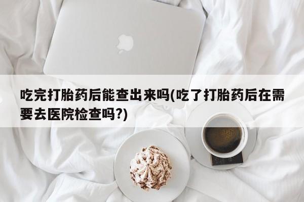 米非司酮片米索前列醇片网店在线购买吃完打胎药后能查出来吗(吃了打胎药后在需要去医院检查吗?)