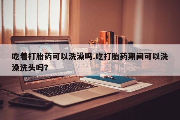 米非司酮片米索前列醇片网店在线购买吃着打胎药可以洗澡吗.吃打胎药期间可以洗澡洗头吗？