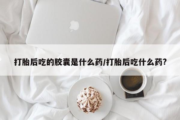 米非司酮片米索前列醇片网店在线购买打胎后吃的胶囊是什么药/打胎后吃什么药?