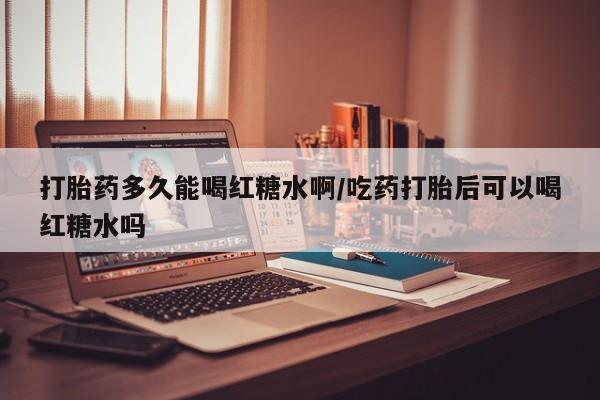 米非司酮片米索前列醇片网店在线购买打胎药多久能喝红糖水啊/吃药打胎后可以喝红糖水吗