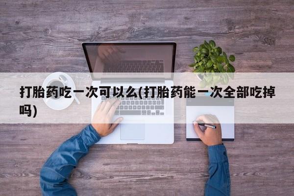 米非司酮片米索前列醇片网店在线购买打胎药吃一次可以么(打胎药能一次全部吃掉吗)