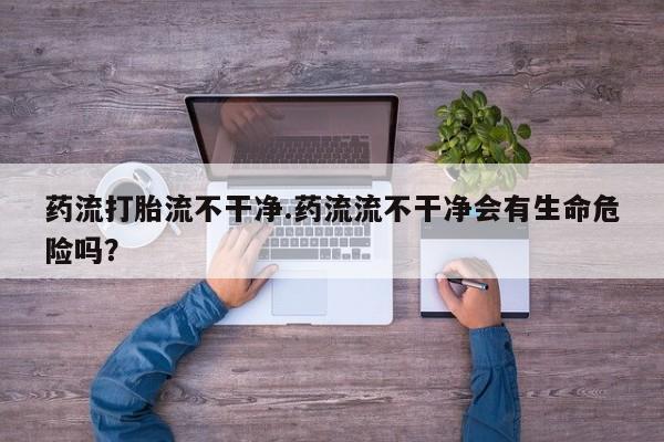 米非司酮片米索前列醇片网店在线购买药流打胎流不干净.药流流不干净会有生命危险吗？