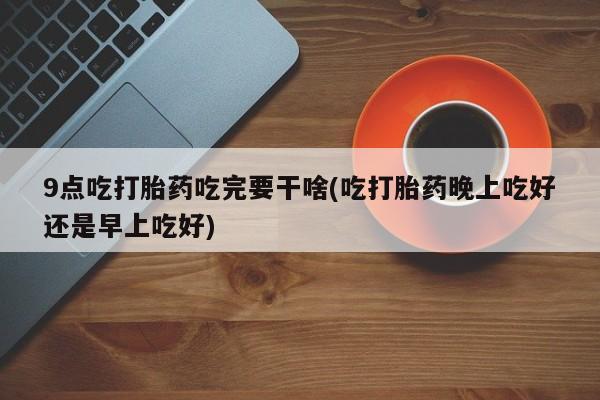 米非司酮片米索前列醇片网店在线购买9点吃打胎药吃完要干啥(吃打胎药晚上吃好还是早上吃好)